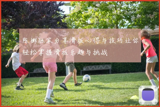 陈娜独家分享滑板心得与技巧让你轻松掌握滑板乐趣与挑战